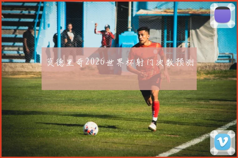莫德里奇2026世界杯射门次数预测