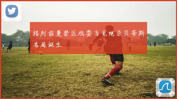 格列兹曼禁区戏耍马竞绝杀贝蒂斯名局诞生