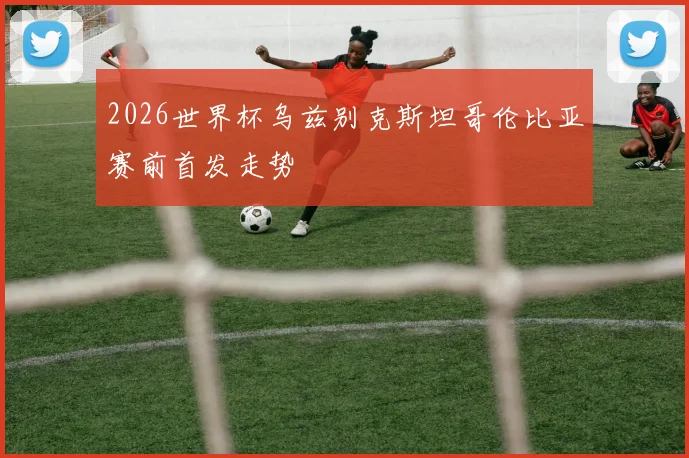 2026世界杯乌兹别克斯坦哥伦比亚赛前首发走势