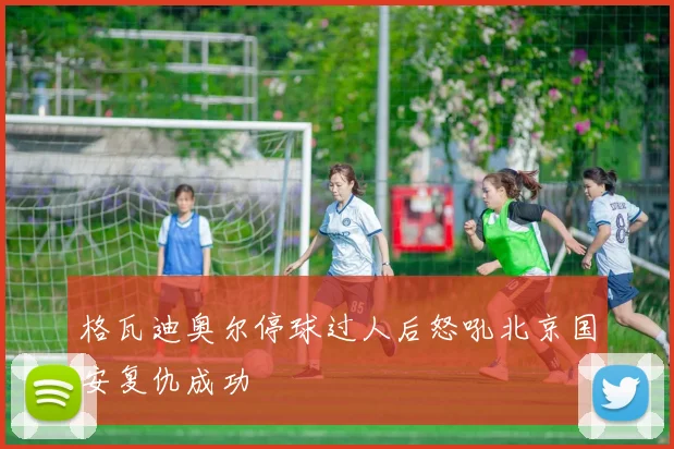 格瓦迪奥尔停球过人后怒吼北京国安复仇成功