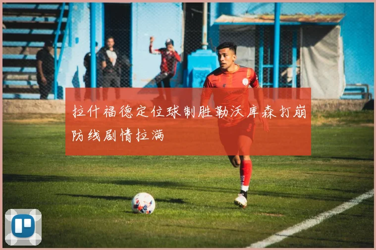 拉什福德定位球制胜勒沃库森打崩防线剧情拉满