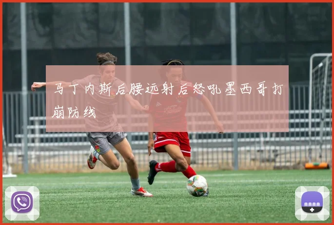 马丁内斯后腰远射后怒吼墨西哥打崩防线