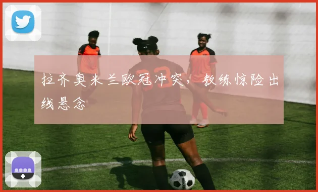 拉齐奥米兰欧冠冲突,教练惊险出线悬念