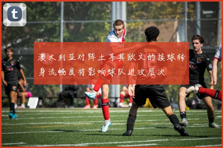 澳大利亚对阵土耳其欧文的接球转身流畅度将影响球队进攻层次