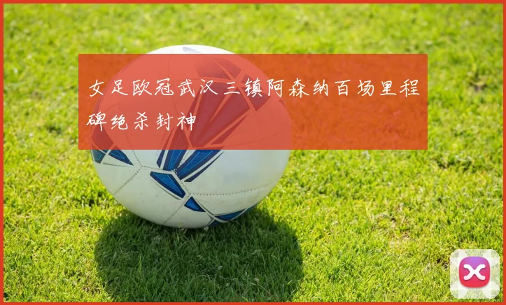 女足欧冠武汉三镇阿森纳百场里程碑绝杀封神
