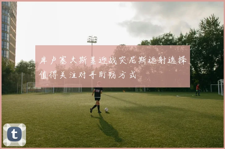 库卢塞夫斯基迎战突尼斯远射选择值得关注对手盯防方式