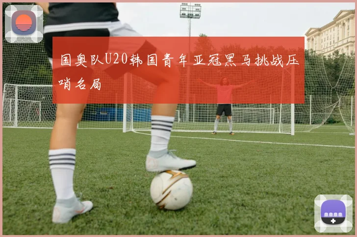 国奥队U20韩国青年亚冠黑马挑战压哨名局