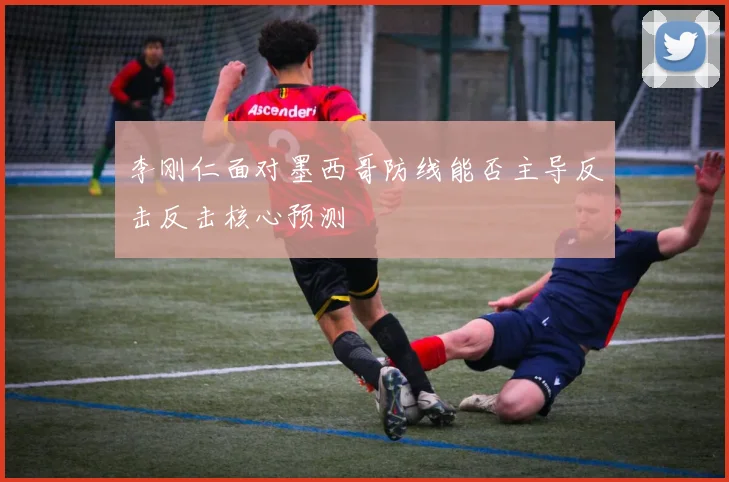 李刚仁面对墨西哥防线能否主导反击反击核心预测