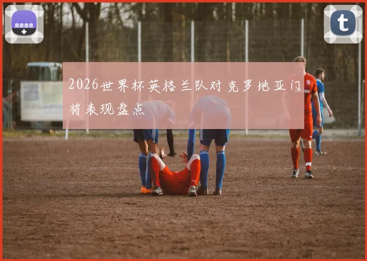 2026世界杯英格兰队对克罗地亚门将表现盘点