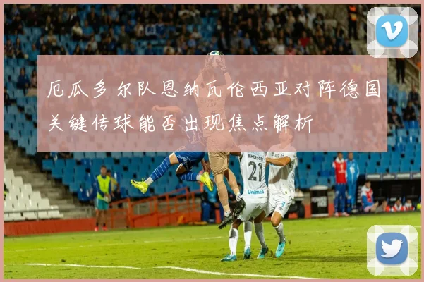 厄瓜多尔队恩纳瓦伦西亚对阵德国关键传球能否出现焦点解析