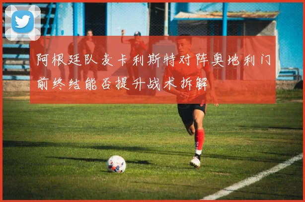 阿根廷队麦卡利斯特对阵奥地利门前终结能否提升战术拆解