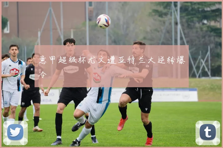 意甲超级杯尤文遭亚特兰大逆转爆冷