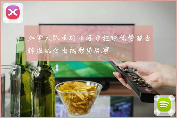 加拿大队面对卡塔尔控球优势能否转成机会出线形势观察