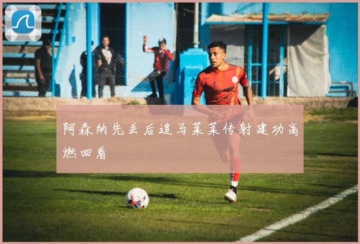 阿森纳先丢后追马莱莱传射建功高燃回看