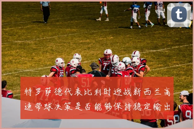 特罗萨德代表比利时迎战新西兰高速带球决策是否能够保持稳定输出
