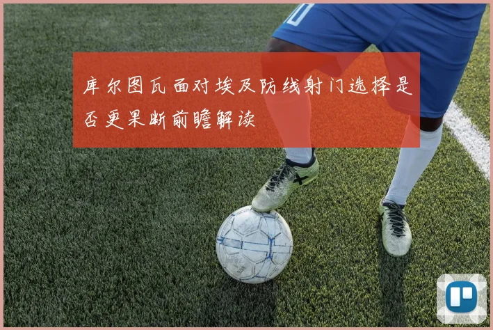库尔图瓦面对埃及防线射门选择是否更果断前瞻解读