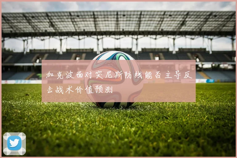 加克波面对突尼斯防线能否主导反击战术价值预测