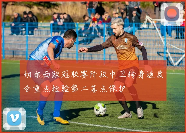 切尔西欧冠联赛阶段中卫转身速度会重点检验第二落点保护