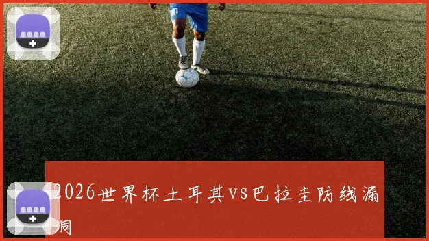 2026世界杯土耳其vs巴拉圭防线漏洞