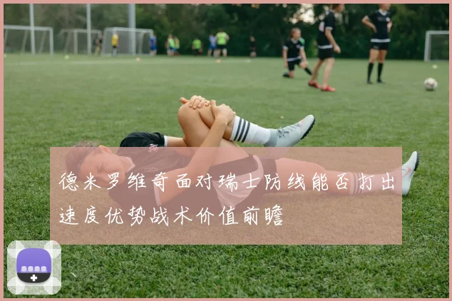 德米罗维奇面对瑞士防线能否打出速度优势战术价值前瞻