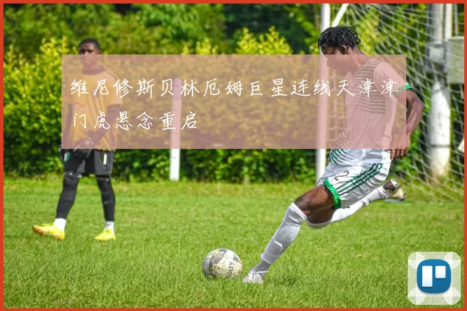 维尼修斯贝林厄姆巨星连线天津津门虎悬念重启
