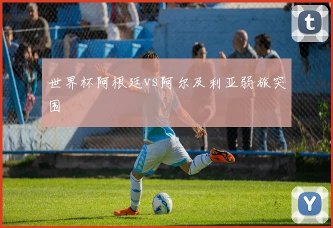 世界杯阿根廷vs阿尔及利亚弱旅突围