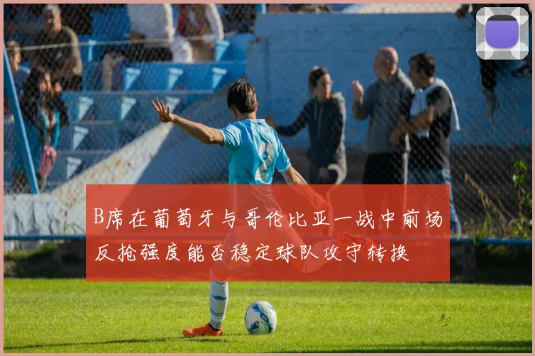 B席在葡萄牙与哥伦比亚一战中前场反抢强度能否稳定球队攻守转换