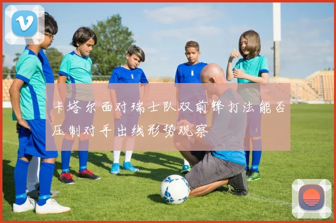 卡塔尔面对瑞士队双前锋打法能否压制对手出线形势观察