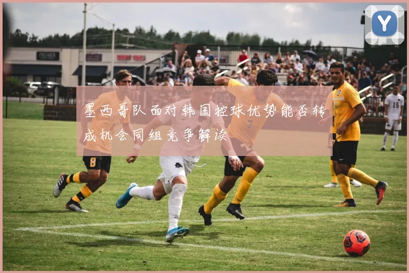 墨西哥队面对韩国控球优势能否转成机会同组竞争解读