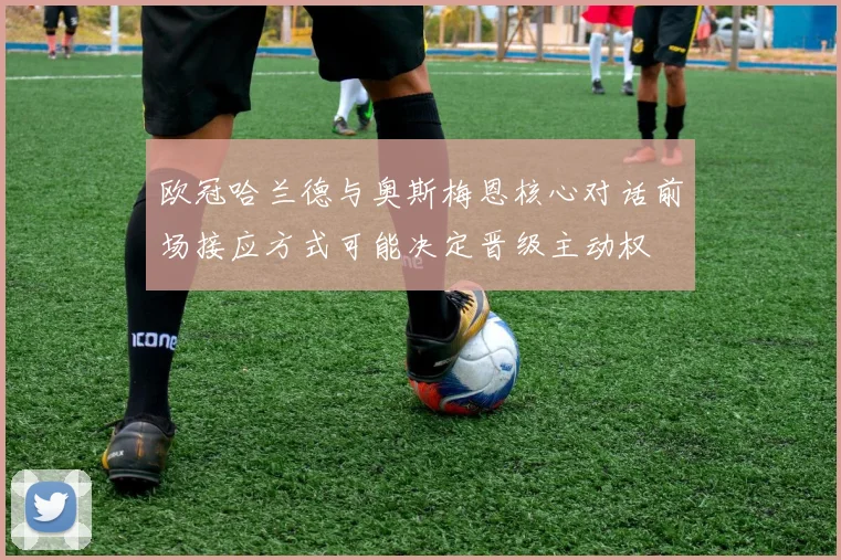欧冠哈兰德与奥斯梅恩核心对话前场接应方式可能决定晋级主动权