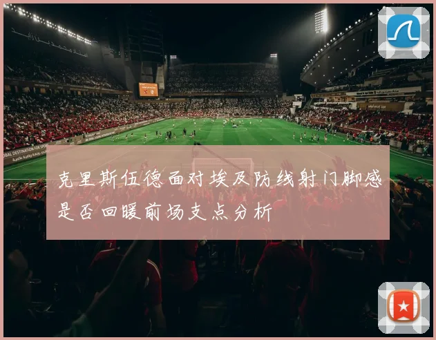 克里斯伍德面对埃及防线射门脚感是否回暖前场支点分析