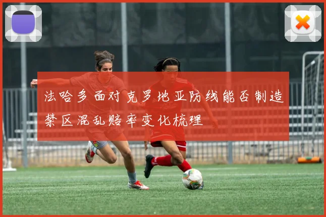 法哈多面对克罗地亚防线能否制造禁区混乱赔率变化梳理