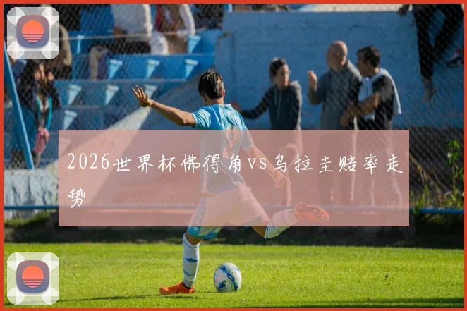 2026世界杯佛得角vs乌拉圭赔率走势