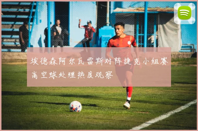 埃德森阿尔瓦雷斯对阵捷克小组赛高空球处理热度观察